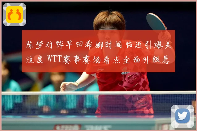 陈梦对阵早田希娜时间临近引爆关注度 WTT赛事赛场看点全面升级悬念拉满-深度解析
