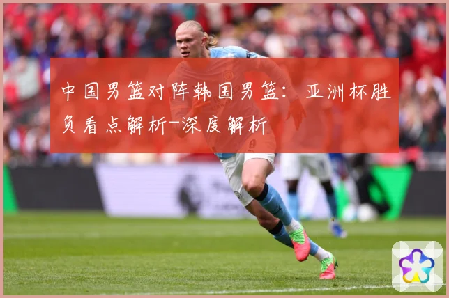 中国男篮对阵韩国男篮：亚洲杯胜负看点解析-深度解析