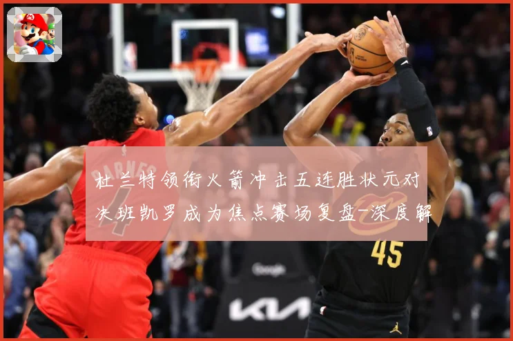 杜兰特领衔火箭冲击五连胜状元对决班凯罗成为焦点赛场复盘-深度解析