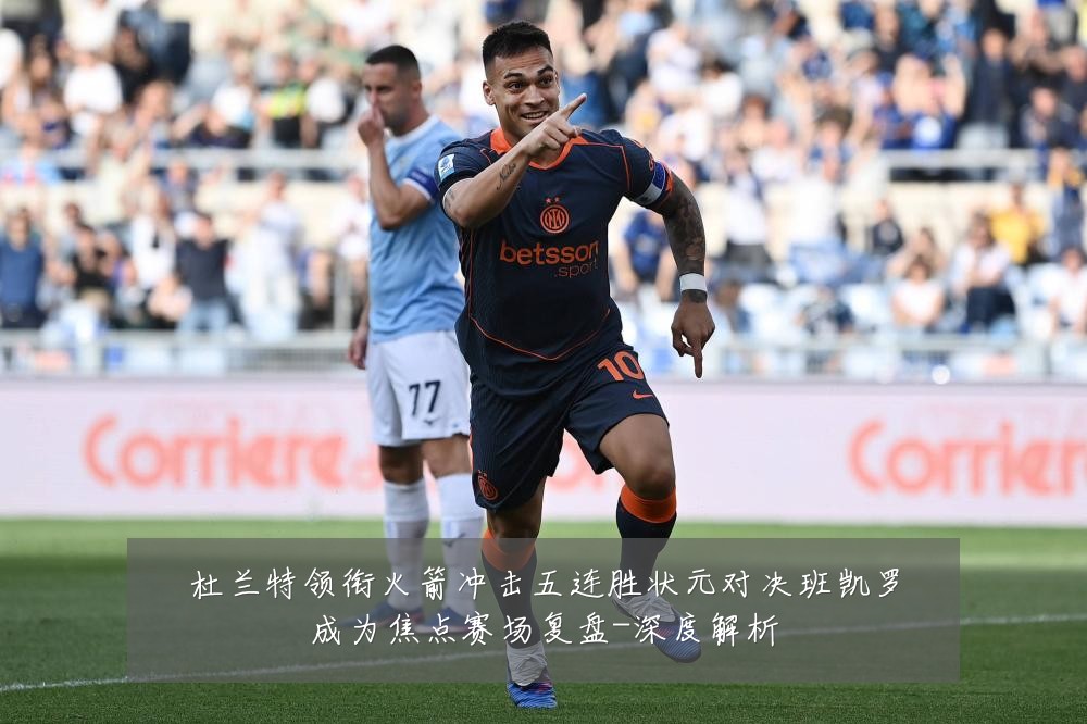 杜兰特领衔火箭冲击五连胜状元对决班凯罗成为焦点赛场复盘-深度解析