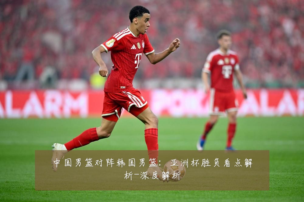 中国男篮对阵韩国男篮:亚洲杯胜负看点解析-深度解析
