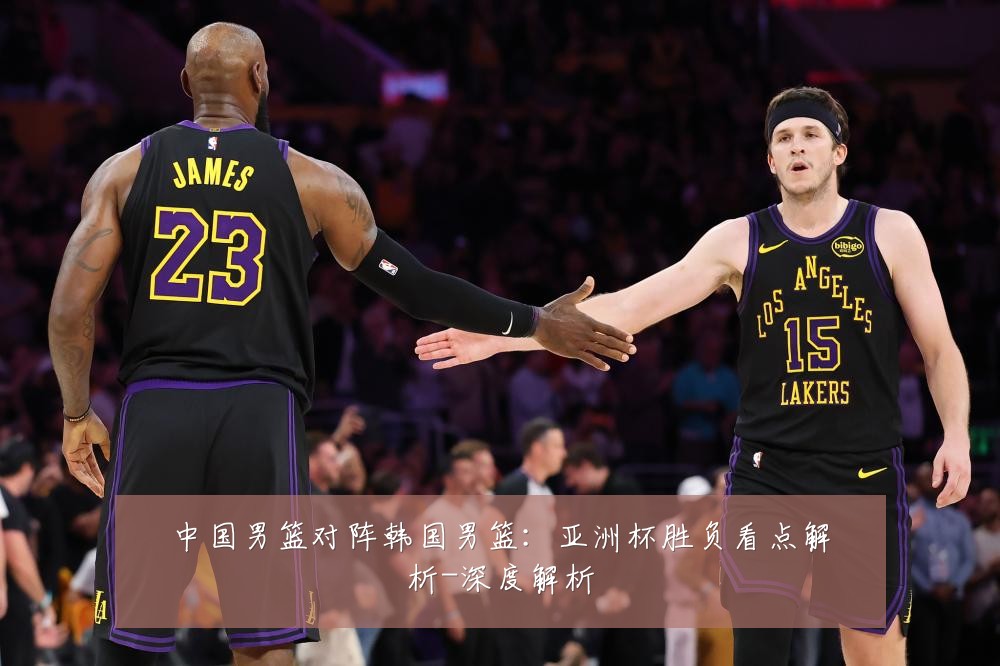 中国男篮对阵韩国男篮:亚洲杯胜负看点解析-深度解析