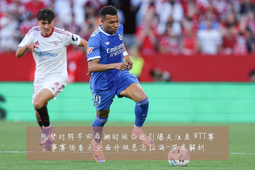 陈梦对阵早田希娜时间临近引爆关注度 WTT赛事赛场看点全面升级悬念拉满-深度解析